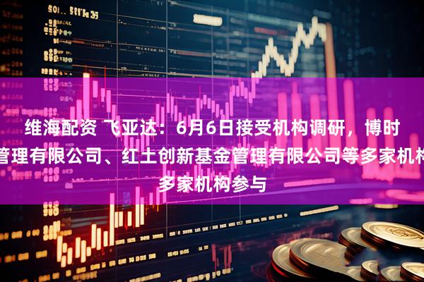 维海配资 飞亚达：6月6日接受机构调研，博时基金管理有限公司、红土创新基金管理有限公司等多家机构参与