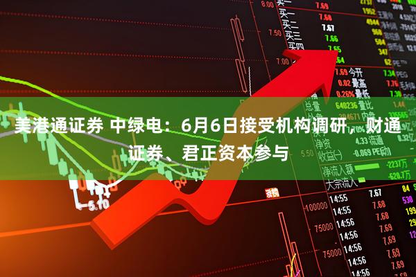 美港通证券 中绿电：6月6日接受机构调研，财通证券、君正资本参与