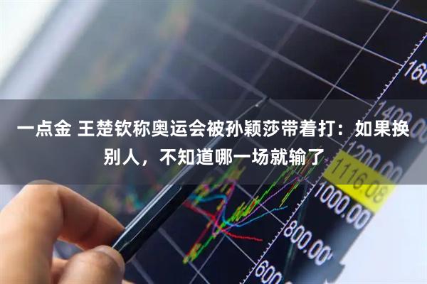 一点金 王楚钦称奥运会被孙颖莎带着打：如果换别人，不知道哪一场就输了