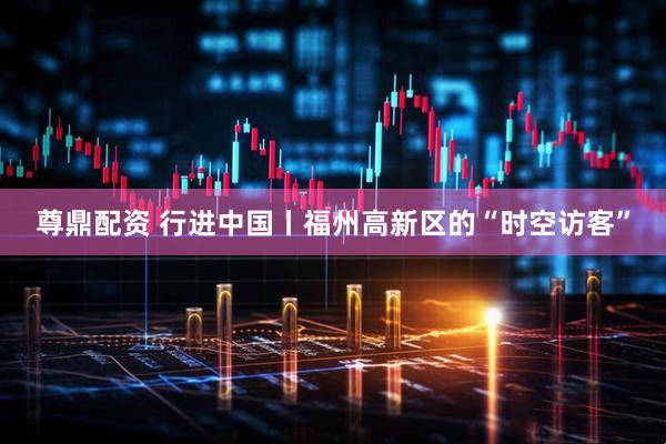 尊鼎配资 行进中国丨福州高新区的“时空访客”
