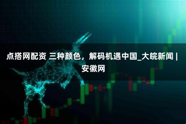 点搭网配资 三种颜色，解码机遇中国_大皖新闻 | 安徽网