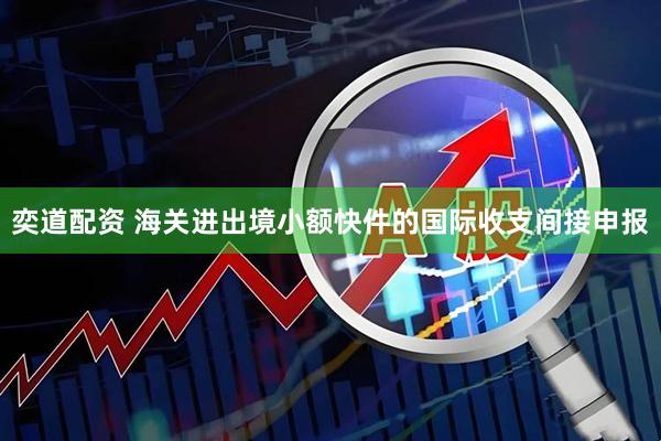 奕道配资 海关进出境小额快件的国际收支间接申报