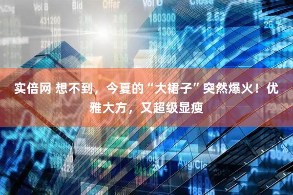 实倍网 想不到，今夏的“大裙子”突然爆火！优雅大方，又超级显瘦