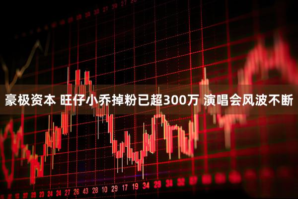 豪极资本 旺仔小乔掉粉已超300万 演唱会风波不断