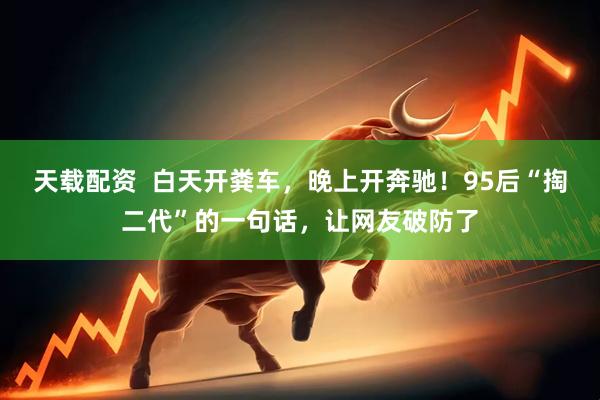 天载配资  白天开粪车，晚上开奔驰！95后“掏二代”的一句话，让网友破防了
