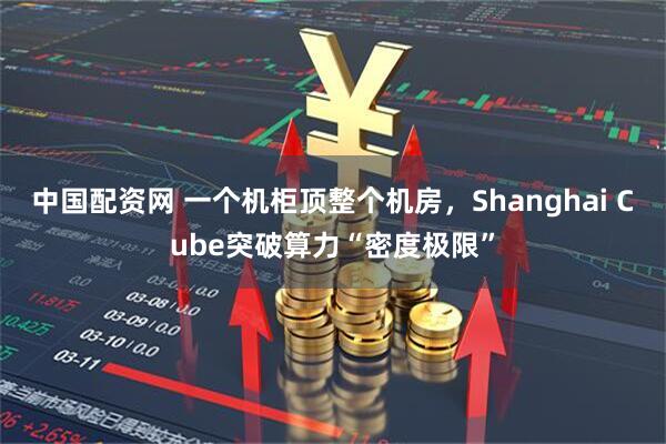 中国配资网 一个机柜顶整个机房，Shanghai Cube突破算力“密度极限”
