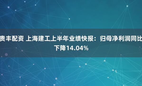 贵丰配资 上海建工上半年业绩快报：归母净利润同比下降14.04%