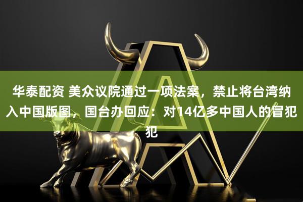 华泰配资 美众议院通过一项法案，禁止将台湾纳入中国版图，国台办回应：对14亿多中国人的冒犯