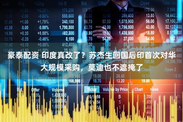 豪泰配资 印度真改了？苏杰生回国后印首次对华大规模采购，莫迪也不遮掩了