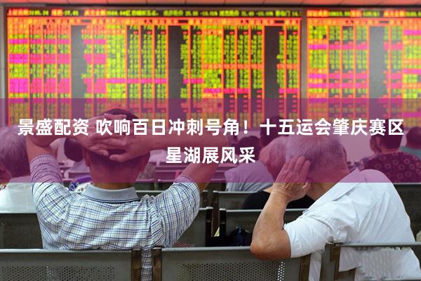 景盛配资 吹响百日冲刺号角！十五运会肇庆赛区星湖展风采
