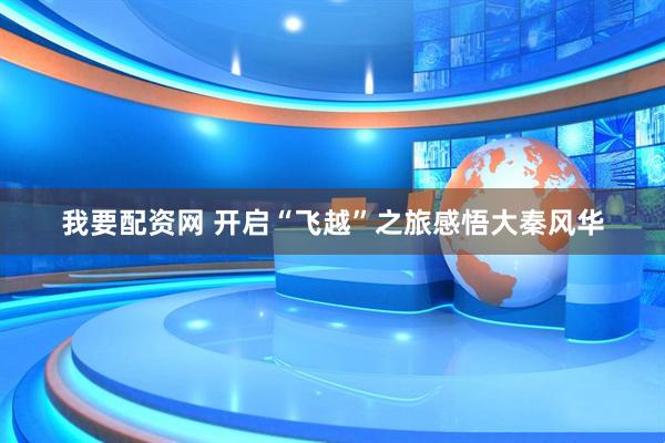 我要配资网 开启“飞越”之旅感悟大秦风华
