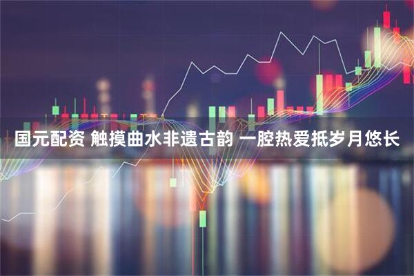 国元配资 触摸曲水非遗古韵 一腔热爱抵岁月悠长