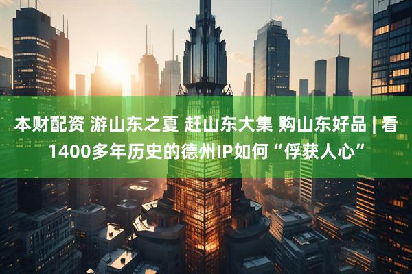 本财配资 游山东之夏 赶山东大集 购山东好品 | 看1400多年历史的德州IP如何“俘获人心”