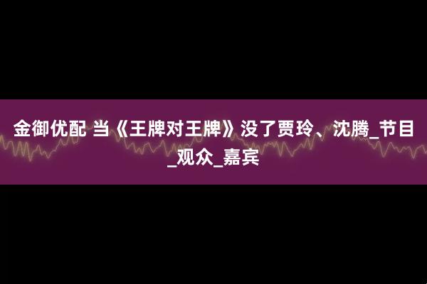 金御优配 当《王牌对王牌》没了贾玲、沈腾_节目_观众_嘉宾