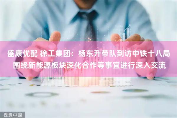 盛康优配 徐工集团：杨东升带队到访中铁十八局 围绕新能源板块深化合作等事宜进行深入交流