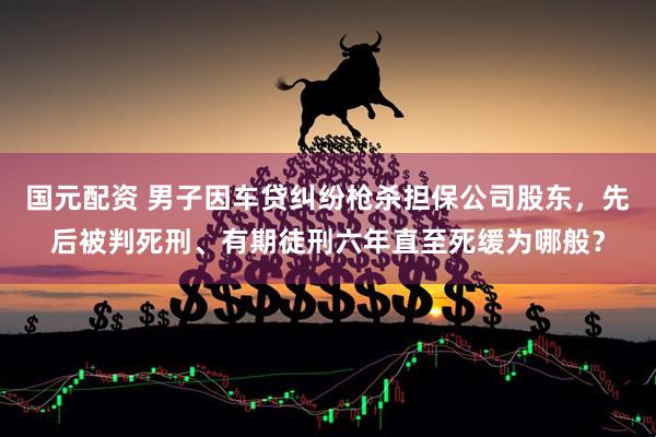 国元配资 男子因车贷纠纷枪杀担保公司股东，先后被判死刑、有期徒刑六年直至死缓为哪般？
