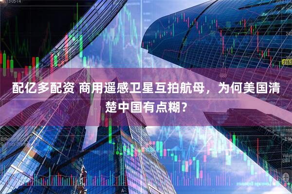 配亿多配资 商用遥感卫星互拍航母，为何美国清楚中国有点糊？