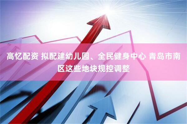 高忆配资 拟配建幼儿园、全民健身中心 青岛市南区这些地块规控调整