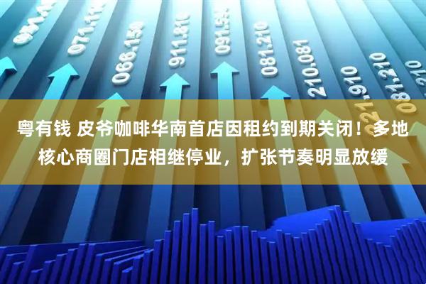 粤有钱 皮爷咖啡华南首店因租约到期关闭！多地核心商圈门店相继停业，扩张节奏明显放缓