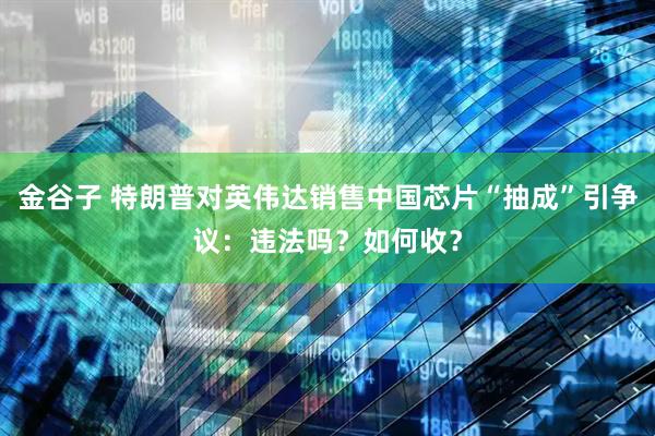 金谷子 特朗普对英伟达销售中国芯片“抽成”引争议：违法吗？如何收？
