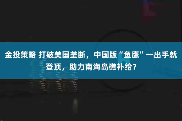 金投策略 打破美国垄断，中国版“鱼鹰”一出手就登顶，助力南海岛礁补给？