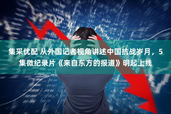 集采优配 从外国记者视角讲述中国抗战岁月，5集微纪录片《来自东方的报道》明起上线