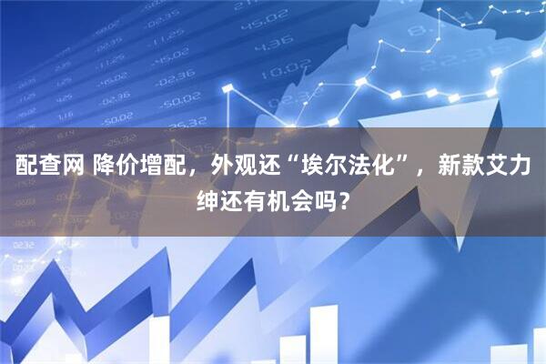 配查网 降价增配，外观还“埃尔法化”，新款艾力绅还有机会吗？