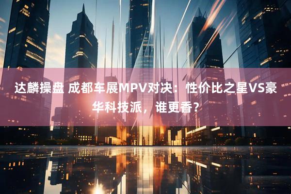 达麟操盘 成都车展MPV对决：性价比之星VS豪华科技派，谁更香？