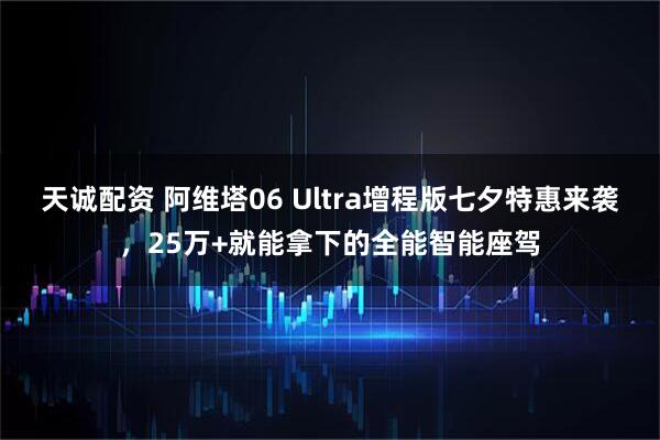 天诚配资 阿维塔06 Ultra增程版七夕特惠来袭，25万+就能拿下的全能智能座驾