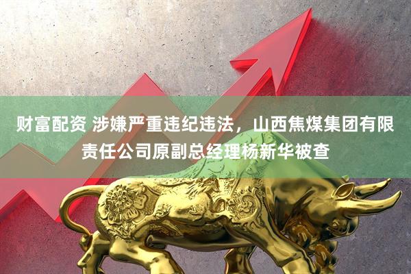 财富配资 涉嫌严重违纪违法，山西焦煤集团有限责任公司原副总经理杨新华被查