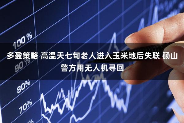 多盈策略 高温天七旬老人进入玉米地后失联 砀山警方用无人机寻回