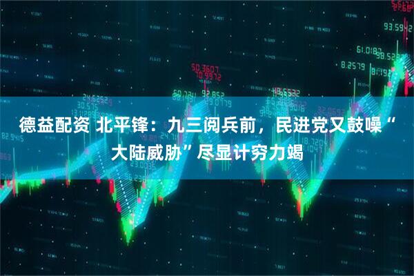 德益配资 北平锋：九三阅兵前，民进党又鼓噪“大陆威胁”尽显计穷力竭