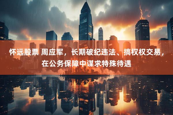 怀远股票 周应军，长期破纪违法、搞权权交易，在公务保障中谋求特殊待遇