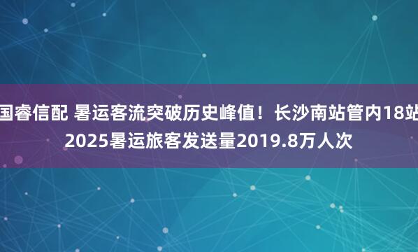 国睿信配 暑运客流突破历史峰值！长沙南站管内18站2025暑运旅客发送量2019.8万人次