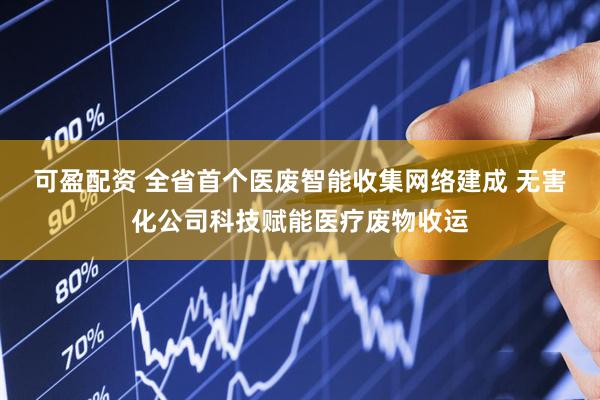 可盈配资 全省首个医废智能收集网络建成 无害化公司科技赋能医疗废物收运