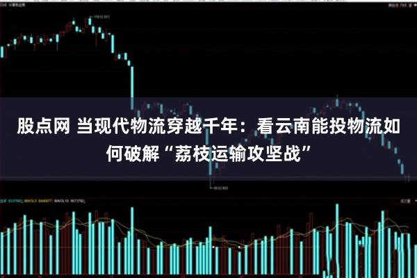 股点网 当现代物流穿越千年：看云南能投物流如何破解“荔枝运输攻坚战”