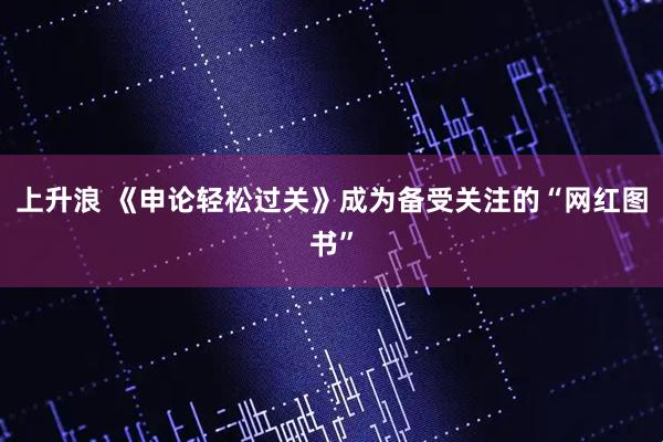 上升浪 《申论轻松过关》成为备受关注的“网红图书”
