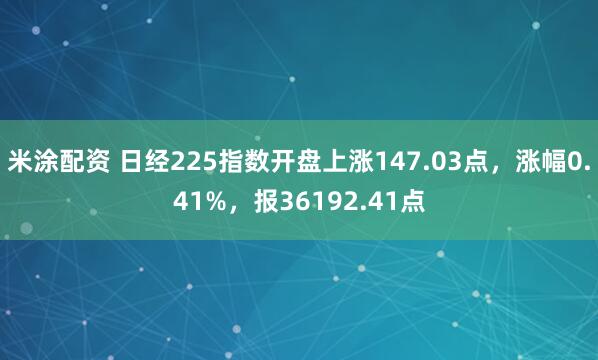 米涂配资 日经225指数开盘上涨147.03点，涨幅0.41%，报36192.41点