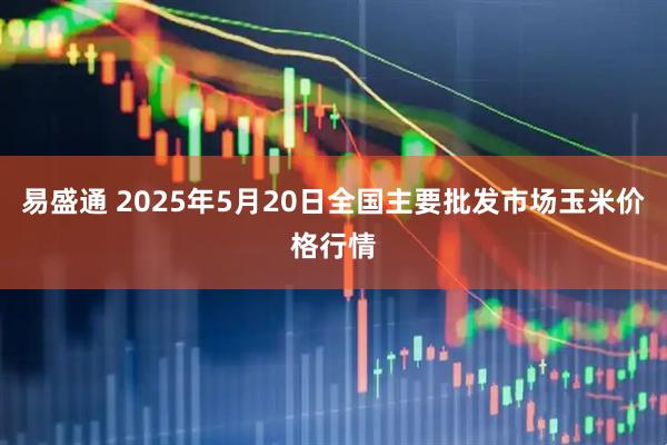 易盛通 2025年5月20日全国主要批发市场玉米价格行情