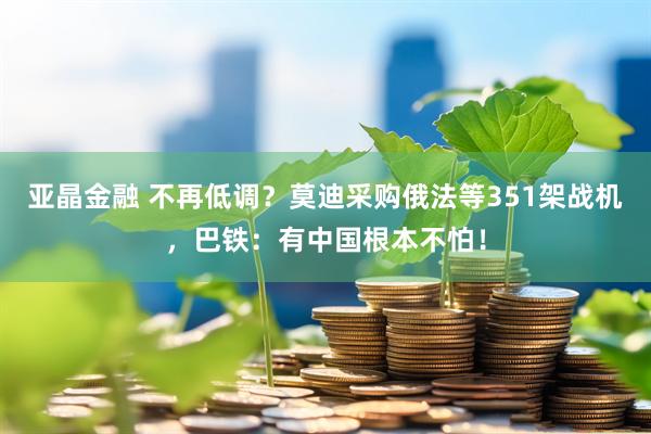 亚晶金融 不再低调？莫迪采购俄法等351架战机，巴铁：有中国根本不怕！