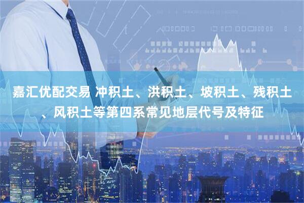 嘉汇优配交易 冲积土、洪积土、坡积土、残积土、风积土等第四系常见地层代号及特征