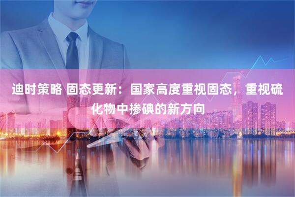 迪时策略 固态更新：国家高度重视固态，重视硫化物中掺碘的新方向