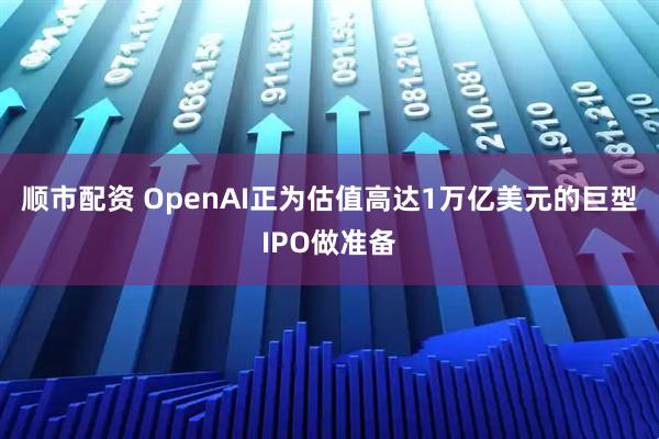 顺市配资 OpenAI正为估值高达1万亿美元的巨型IPO做准备