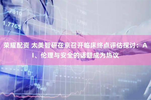 荣耀配资 太美智研在京召开临床终点评估探讨：AI、伦理与安全的话题成为热议