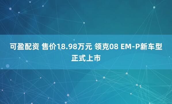 可盈配资 售价18.98万元 领克08 EM-P新车型正式上市