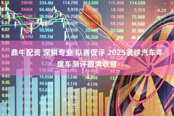 鼎牛配资 深耕专业 以赛促评 2025寰球汽车年度车测评圆满收官