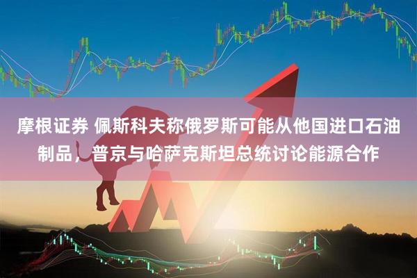 摩根证券 佩斯科夫称俄罗斯可能从他国进口石油制品，普京与哈萨克斯坦总统讨论能源合作