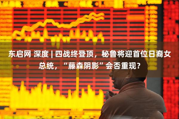 东启网 深度 | 四战终登顶，秘鲁将迎首位日裔女总统，“藤森阴影”会否重现？